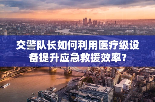 交警队长如何利用医疗级设备提升应急救援效率？