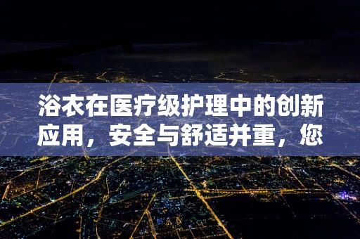浴衣在医疗级护理中的创新应用，安全与舒适并重，您了解多少？
