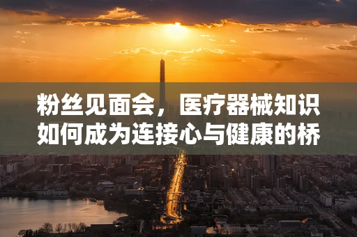 粉丝见面会，医疗器械知识如何成为连接心与健康的桥梁？