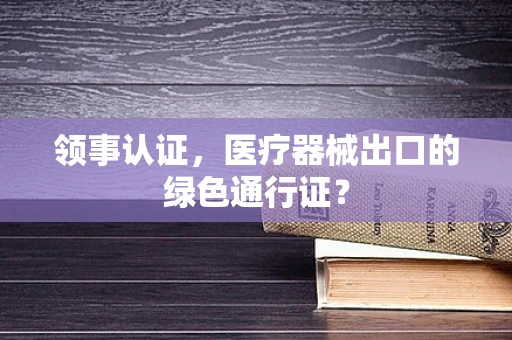 领事认证，医疗器械出口的绿色通行证？