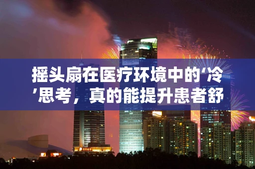 摇头扇在医疗环境中的‘冷’思考，真的能提升患者舒适度吗？