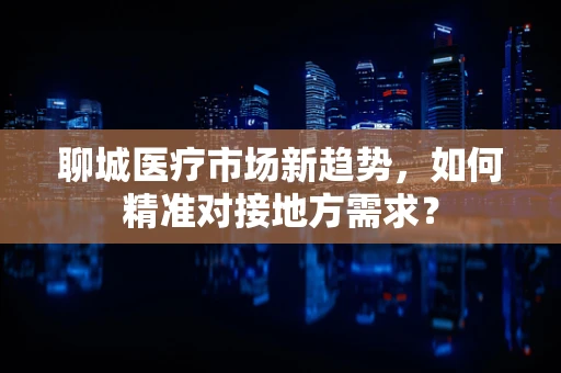 聊城医疗市场新趋势，如何精准对接地方需求？