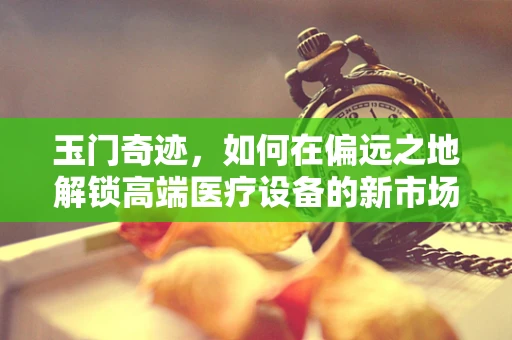玉门奇迹，如何在偏远之地解锁高端医疗设备的新市场？