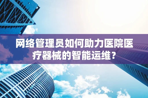 网络管理员如何助力医院医疗器械的智能运维？