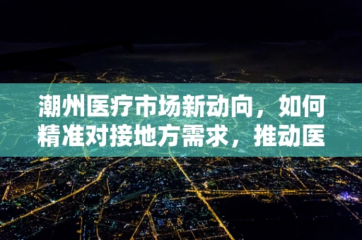 潮州医疗市场新动向，如何精准对接地方需求，推动医疗器械创新应用？