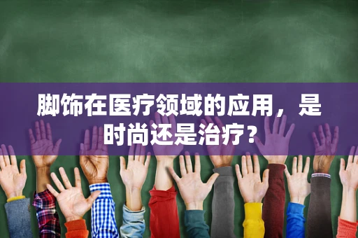 脚饰在医疗领域的应用，是时尚还是治疗？