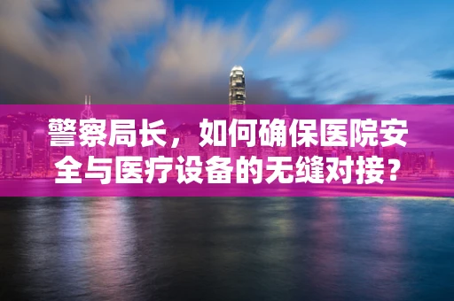 警察局长，如何确保医院安全与医疗设备的无缝对接？