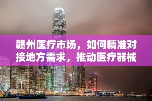 赣州医疗市场，如何精准对接地方需求，推动医疗器械创新应用？