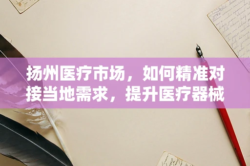 扬州医疗市场，如何精准对接当地需求，提升医疗器械销售？