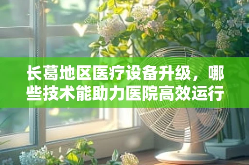 长葛地区医疗设备升级，哪些技术能助力医院高效运行？
