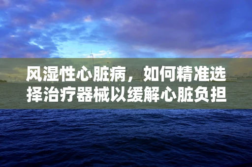 风湿性心脏病，如何精准选择治疗器械以缓解心脏负担？