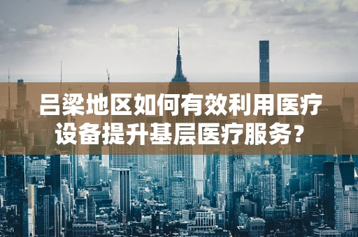 吕梁地区如何有效利用医疗设备提升基层医疗服务？