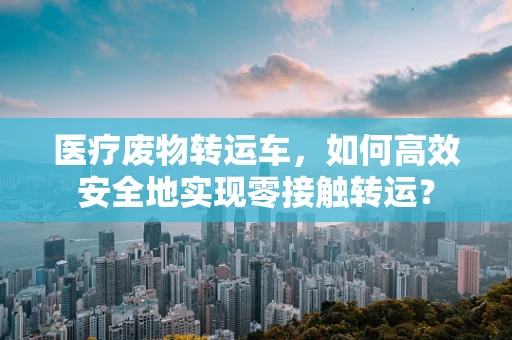 医疗废物转运车，如何高效安全地实现零接触转运？
