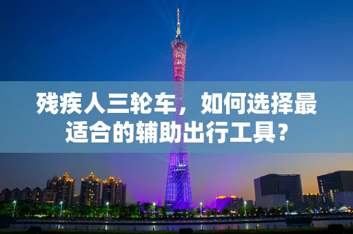 残疾人三轮车，如何选择最适合的辅助出行工具？