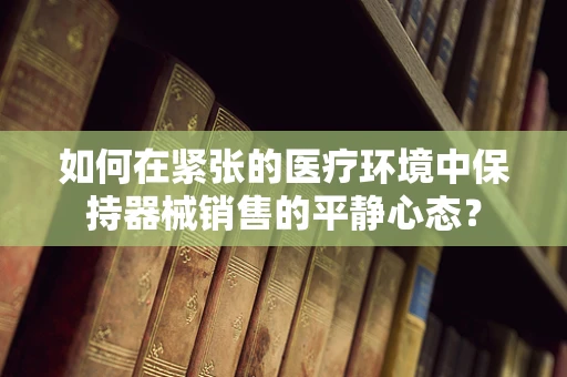 如何在紧张的医疗环境中保持器械销售的平静心态？