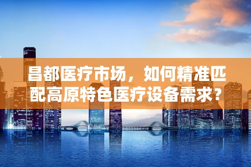 昌都医疗市场，如何精准匹配高原特色医疗设备需求？