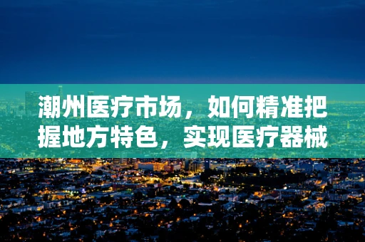 潮州医疗市场，如何精准把握地方特色，实现医疗器械的精准推广？