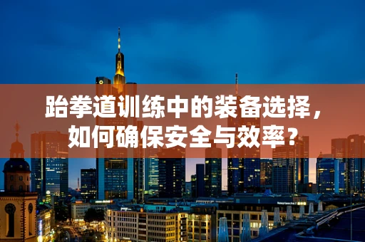 跆拳道训练中的装备选择，如何确保安全与效率？