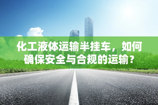 化工液体运输半挂车，如何确保安全与合规的运输？