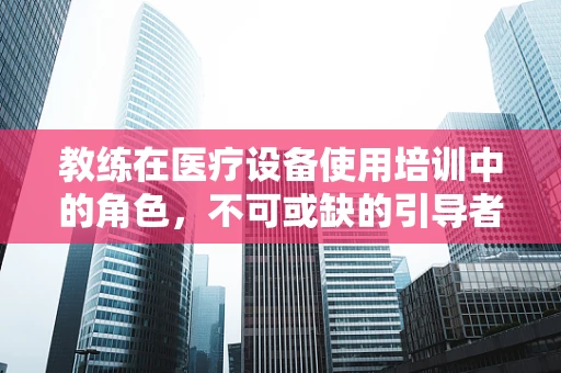 教练在医疗设备使用培训中的角色，不可或缺的引导者