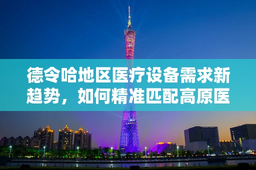 德令哈地区医疗设备需求新趋势，如何精准匹配高原医疗挑战？