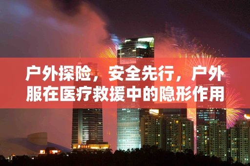 户外探险，安全先行，户外服在医疗救援中的隐形作用