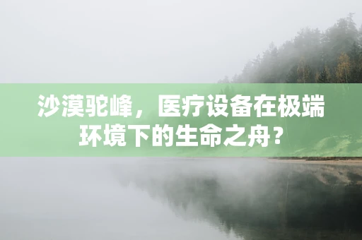 沙漠驼峰，医疗设备在极端环境下的生命之舟？