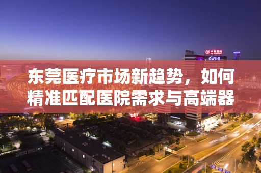 东莞医疗市场新趋势，如何精准匹配医院需求与高端器械？