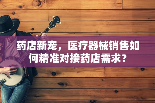 药店新宠，医疗器械销售如何精准对接药店需求？