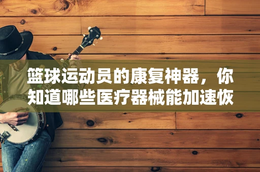 篮球运动员的康复神器，你知道哪些医疗器械能加速恢复吗？