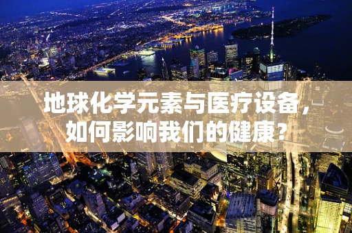 地球化学元素与医疗设备，如何影响我们的健康？