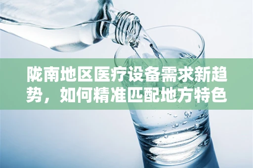 陇南地区医疗设备需求新趋势，如何精准匹配地方特色？