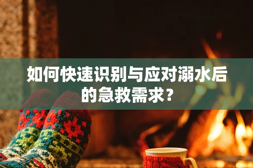 如何快速识别与应对溺水后的急救需求？