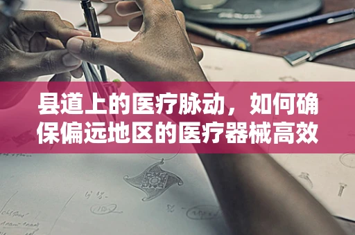 县道上的医疗脉动，如何确保偏远地区的医疗器械高效送达？