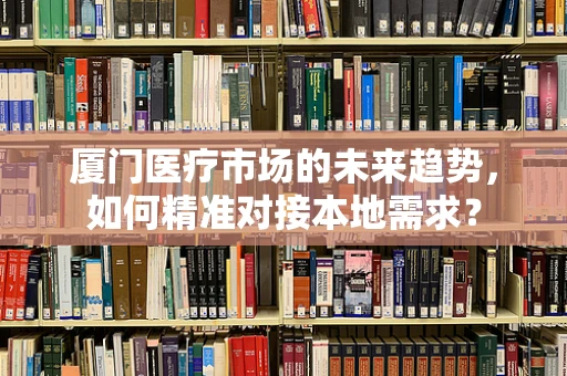 厦门医疗市场的未来趋势，如何精准对接本地需求？