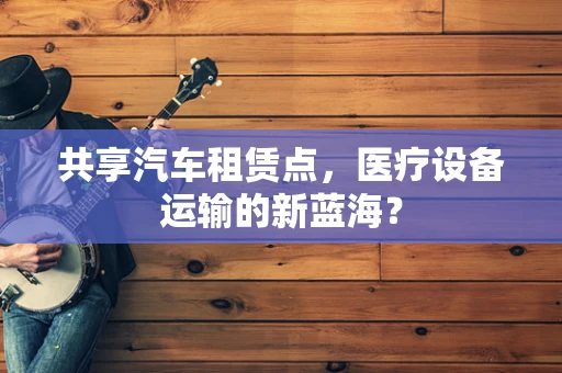 共享汽车租赁点，医疗设备运输的新蓝海？