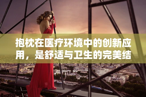 抱枕在医疗环境中的创新应用，是舒适与卫生的完美结合吗？