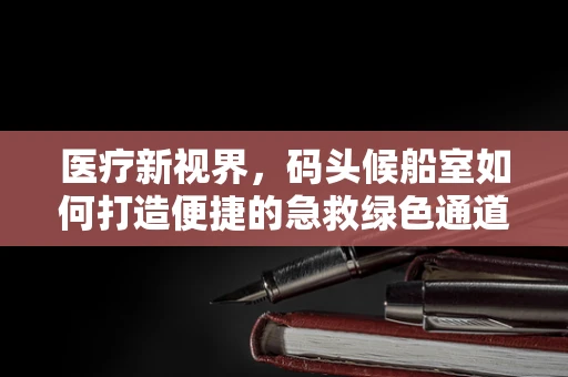医疗新视界，码头候船室如何打造便捷的急救绿色通道？