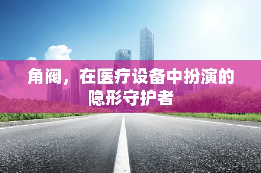 角阀，在医疗设备中扮演的隐形守护者