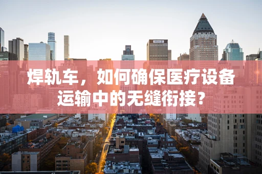 焊轨车，如何确保医疗设备运输中的无缝衔接？