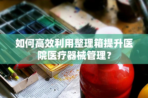 如何高效利用整理箱提升医院医疗器械管理？