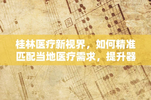 桂林医疗新视界，如何精准匹配当地医疗需求，提升器械应用效能？