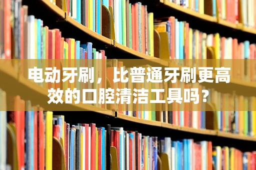 电动牙刷，比普通牙刷更高效的口腔清洁工具吗？