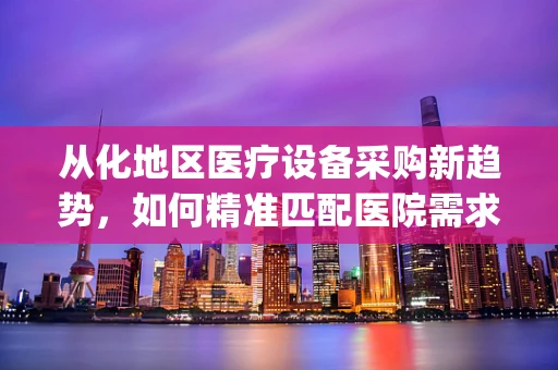 从化地区医疗设备采购新趋势，如何精准匹配医院需求与地方特色？]