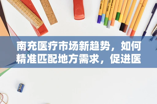 南充医疗市场新趋势，如何精准匹配地方需求，促进医疗器械高效应用？