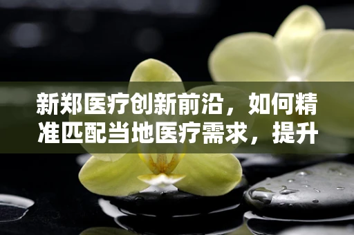 新郑医疗创新前沿，如何精准匹配当地医疗需求，提升基层诊疗效率？