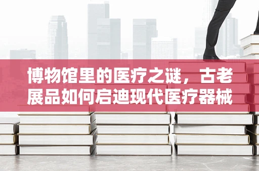 博物馆里的医疗之谜，古老展品如何启迪现代医疗器械创新？