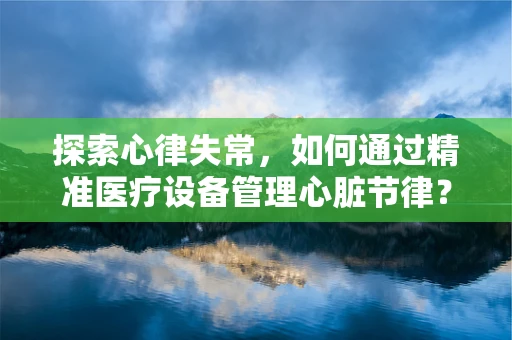 探索心律失常，如何通过精准医疗设备管理心脏节律？