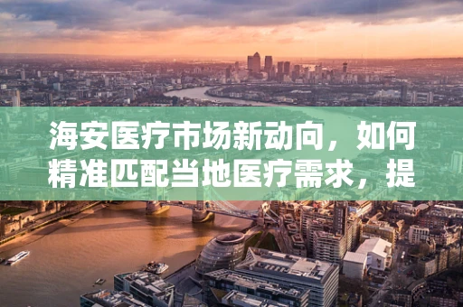 海安医疗市场新动向，如何精准匹配当地医疗需求，提升器械应用效率？