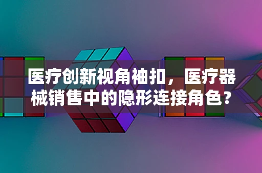 医疗创新视角袖扣，医疗器械销售中的隐形连接角色？